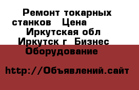 Ремонт токарных станков › Цена ­ 1 000 - Иркутская обл., Иркутск г. Бизнес » Оборудование   